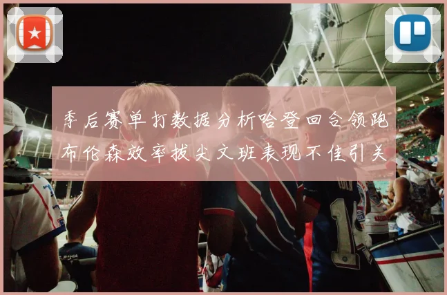 季后赛单打数据分析哈登回合领跑布伦森效率拔尖文班表现不佳引关注