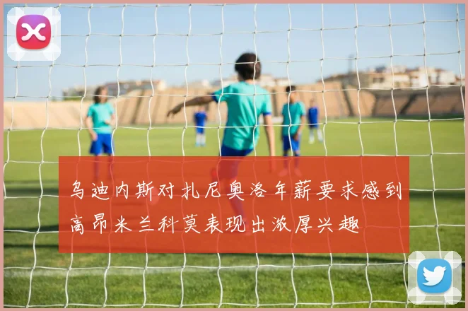 乌迪内斯对扎尼奥洛年薪要求感到高昂米兰科莫表现出浓厚兴趣