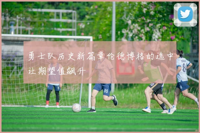 勇士队历史新篇章伦德博格的选中让期望值飙升