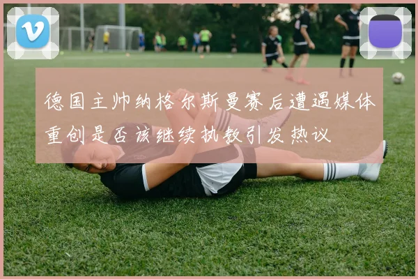 德国主帅纳格尔斯曼赛后遭遇媒体重创是否该继续执教引发热议