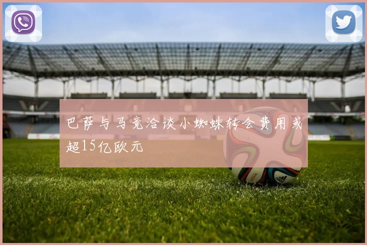 巴萨与马竞洽谈小蜘蛛转会费用或超15亿欧元