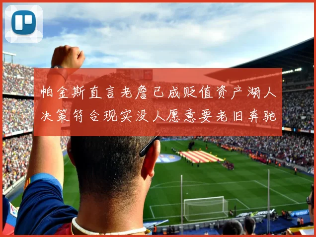 帕金斯直言老詹已成贬值资产湖人决策符合现实没人愿意要老旧奔驰