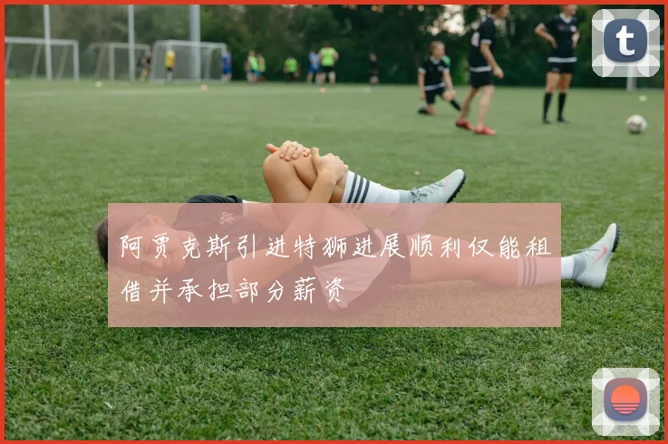 阿贾克斯引进特狮进展顺利仅能租借并承担部分薪资