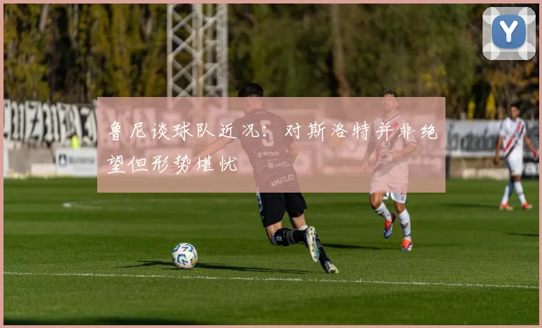 鲁尼谈球队近况：对斯洛特并非绝望但形势堪忧