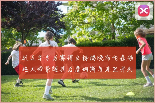 近五季季后赛得分榜揭晓布伦森领跑大帝紧随其后詹姆斯与库里并列第四