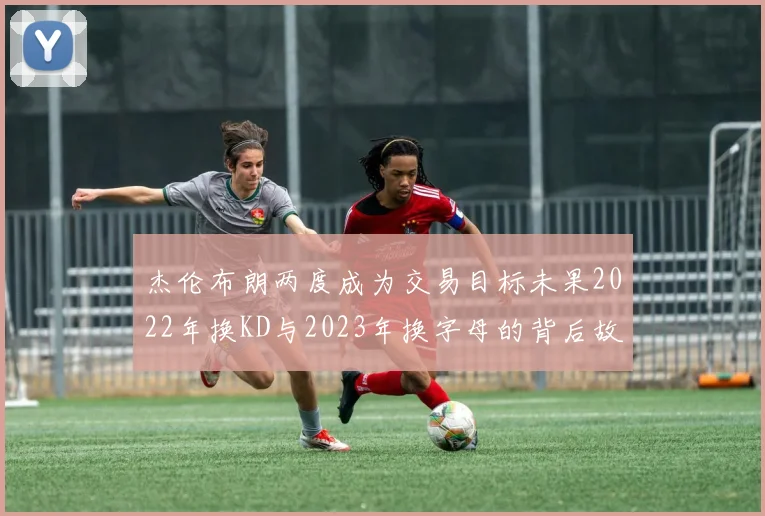 杰伦布朗两度成为交易目标未果2022年换KD与2023年换字母的背后故事