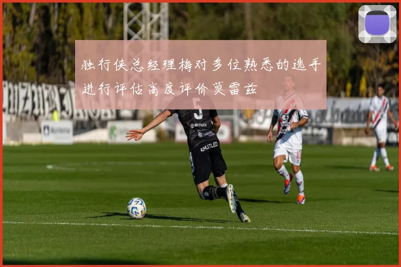 独行侠总经理梅对多位熟悉的选手进行评估高度评价莫雷兹