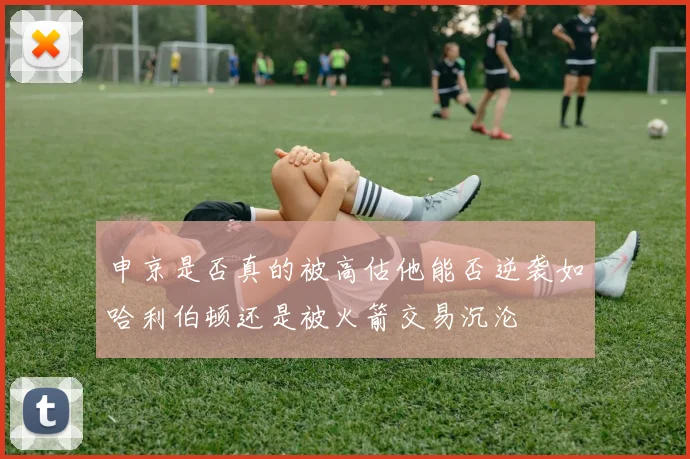 申京是否真的被高估他能否逆袭如哈利伯顿还是被火箭交易沉沦
