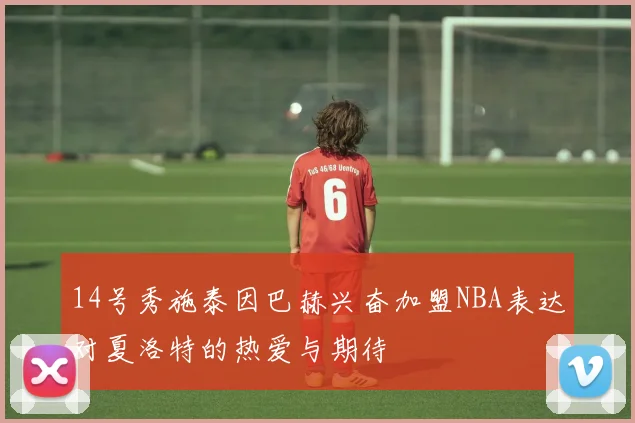 14号秀施泰因巴赫兴奋加盟NBA表达对夏洛特的热爱与期待