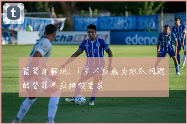 葡萄牙解说：C罗不应成为球队问题的替罪羊应继续首发