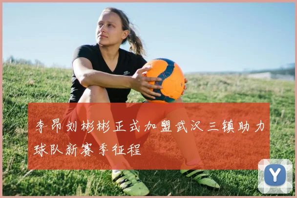 李昂刘彬彬正式加盟武汉三镇助力球队新赛季征程
